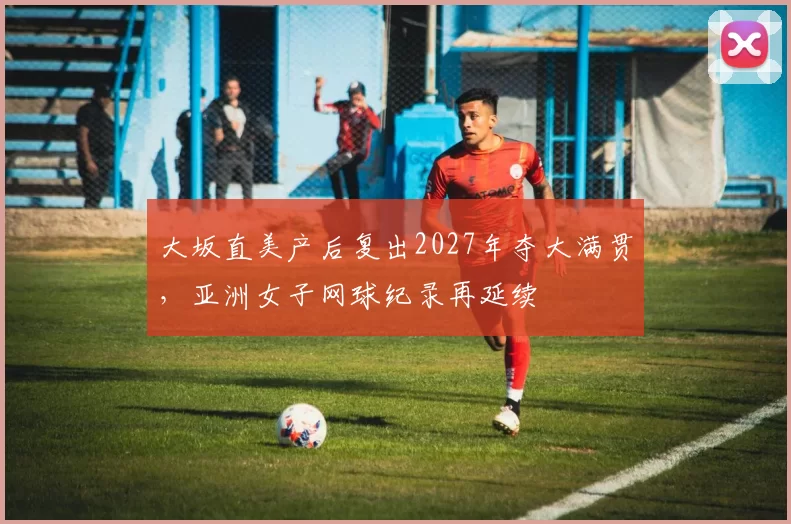 大坂直美产后复出2027年夺大满贯，亚洲女子网球纪录再延续