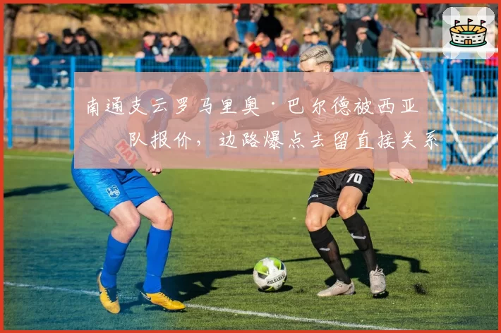 南通支云罗马里奥·巴尔德被西亚球队报价，边路爆点去留直接关系保级？