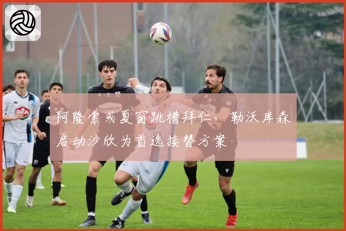阿隆索或夏窗跳槽拜仁，勒沃库森启动沙欣为首选接替方案