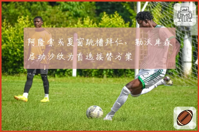 阿隆索或夏窗跳槽拜仁，勒沃库森启动沙欣为首选接替方案
