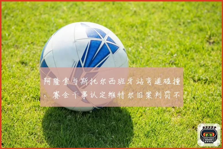 阿隆索与斯托尔西班牙站弯道碰撞，赛会干事认定维特尔旧案判罚不一致