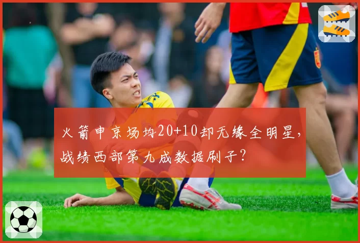 火箭申京场均20+10却无缘全明星，战绩西部第九成数据刷子？
