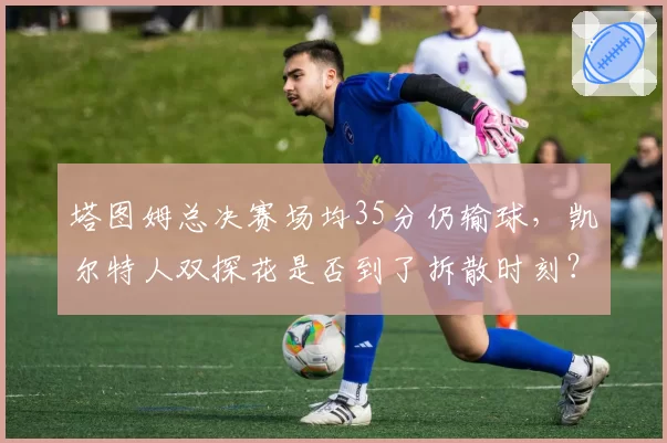 塔图姆总决赛场均35分仍输球，凯尔特人双探花是否到了拆散时刻？