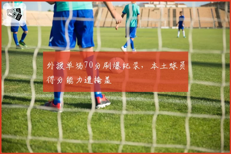 外援单场70分刷爆纪录，本土球员得分能力遭掩盖