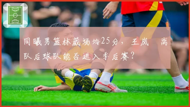同曦男篮林葳场均25分，王岚嵚离队后球队能否进入季后赛？