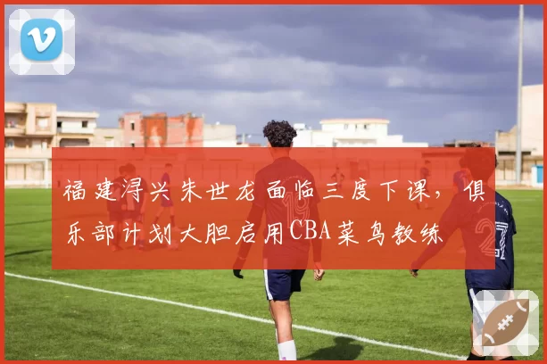 福建浔兴朱世龙面临三度下课，俱乐部计划大胆启用CBA菜鸟教练