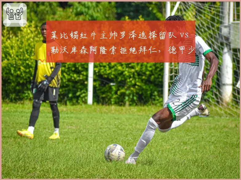 莱比锡红牛主帅罗泽选择留队 vs 勒沃库森阿隆索拒绝拜仁，德甲少帅忠诚度对比