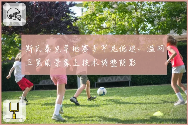 斯瓦泰克草地赛季罕见低迷，温网卫冕前景蒙上技术调整阴影