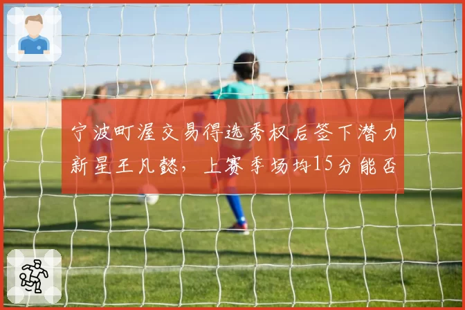 宁波町渥交易得选秀权后签下潜力新星王凡懿，上赛季场均15分能否成重建核心