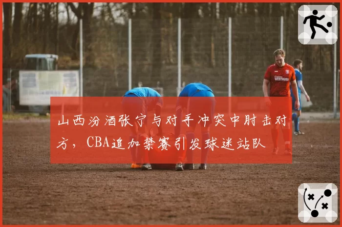 山西汾酒张宁与对手冲突中肘击对方，CBA追加禁赛引发球迷站队