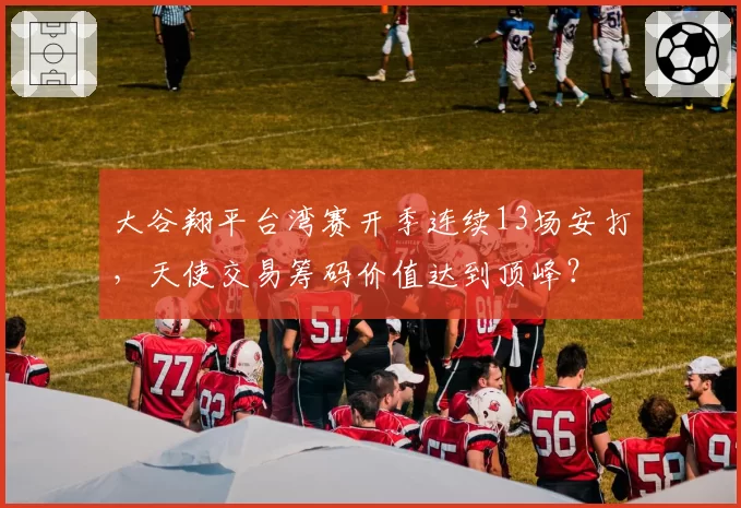 大谷翔平台湾赛开季连续13场安打，天使交易筹码价值达到顶峰？