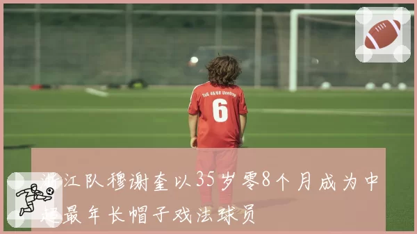 浙江队穆谢奎以35岁零8个月成为中超最年长帽子戏法球员