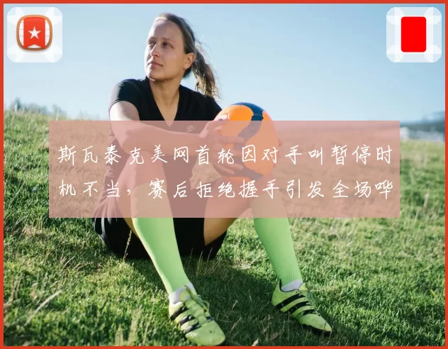 斯瓦泰克美网首轮因对手叫暂停时机不当,赛后拒绝握手引发全场哗然