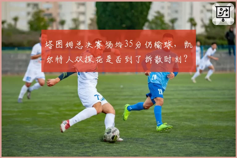 塔图姆总决赛场均35分仍输球，凯尔特人双探花是否到了拆散时刻？