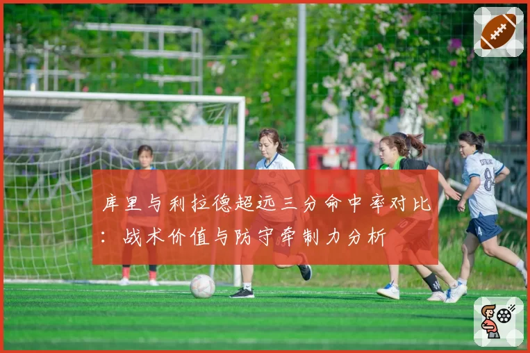 库里与利拉德超远三分命中率对比：战术价值与防守牵制力分析