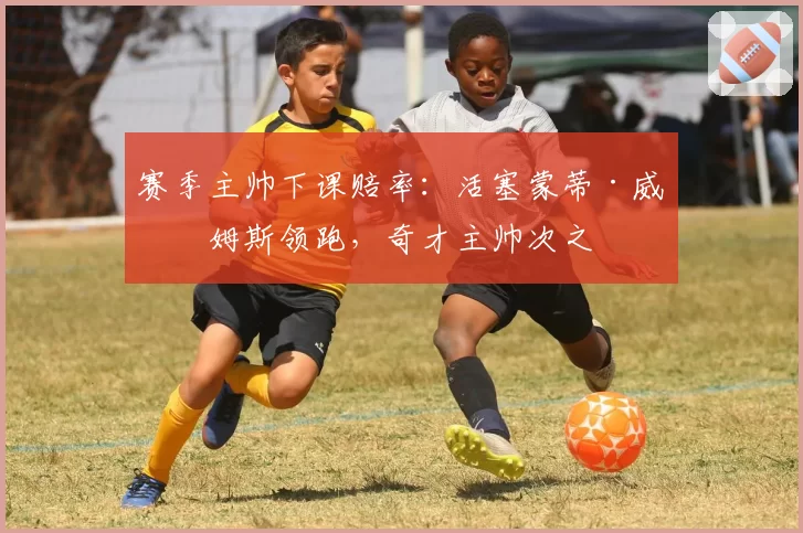 赛季主帅下课赔率：活塞蒙蒂·威廉姆斯领跑，奇才主帅次之