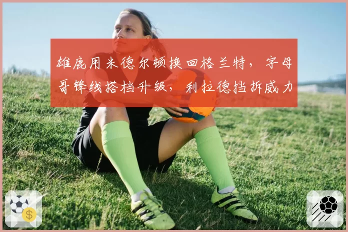 雄鹿用米德尔顿换回格兰特，字母哥锋线搭档升级，利拉德挡拆威力能否最大化？