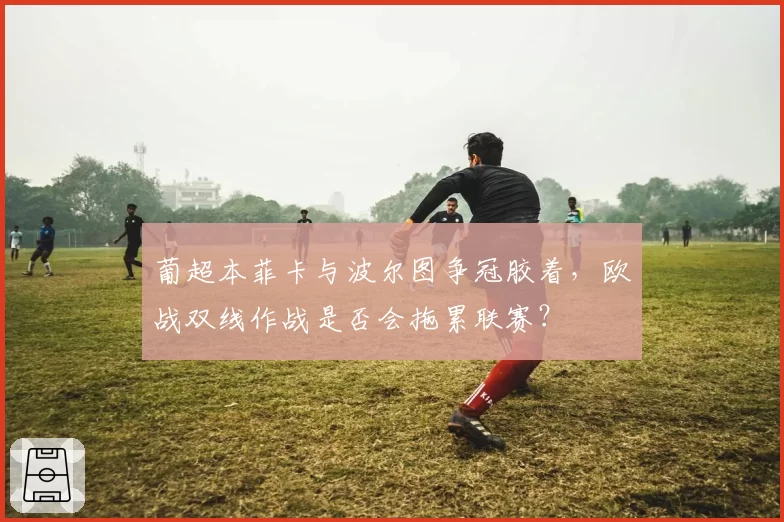 葡超本菲卡与波尔图争冠胶着，欧战双线作战是否会拖累联赛？