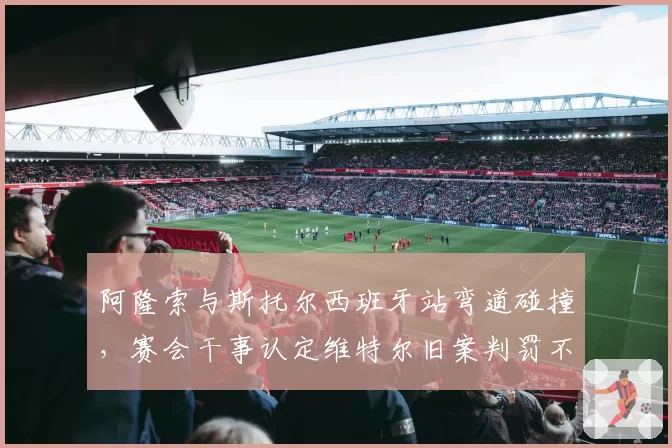 阿隆索与斯托尔西班牙站弯道碰撞，赛会干事认定维特尔旧案判罚不一致