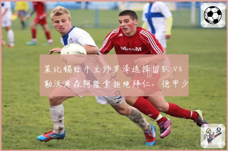 莱比锡红牛主帅罗泽选择留队 vs 勒沃库森阿隆索拒绝拜仁，德甲少帅忠诚度对比
