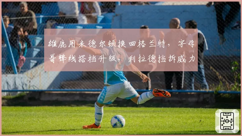 雄鹿用米德尔顿换回格兰特，字母哥锋线搭档升级，利拉德挡拆威力能否最大化？