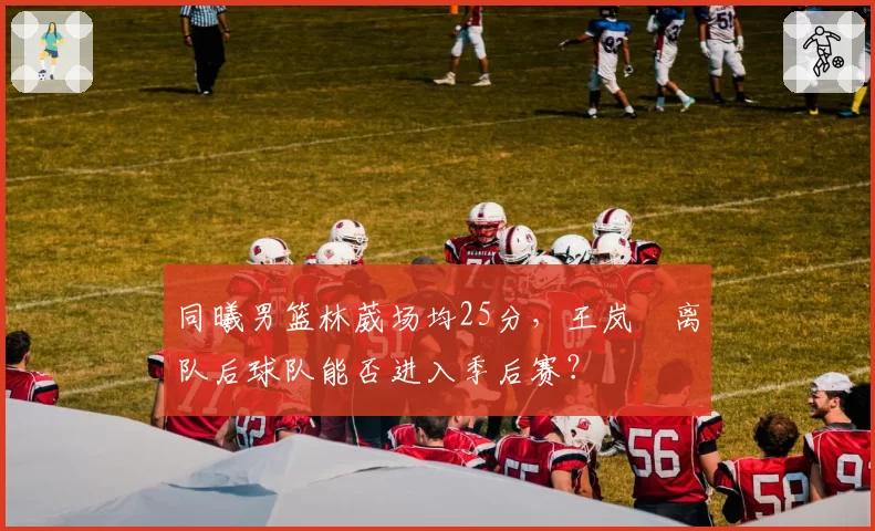 同曦男篮林葳场均25分，王岚嵚离队后球队能否进入季后赛？