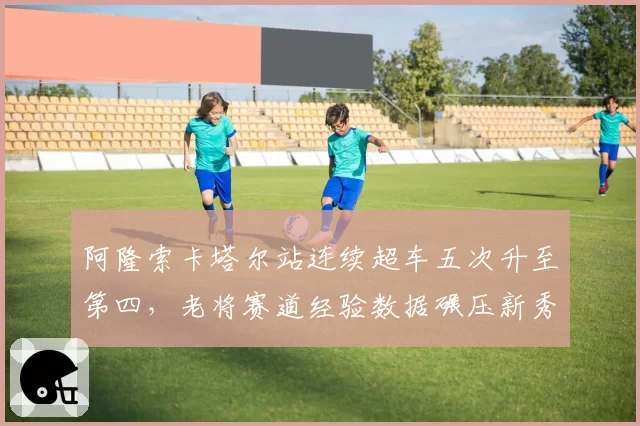 阿隆索卡塔尔站连续超车五次升至第四，老将赛道经验数据碾压新秀