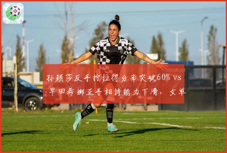 孙颖莎反手拧拉得分率突破60% vs 早田希娜正手相持能力下滑，女单技术路线选择分化明显