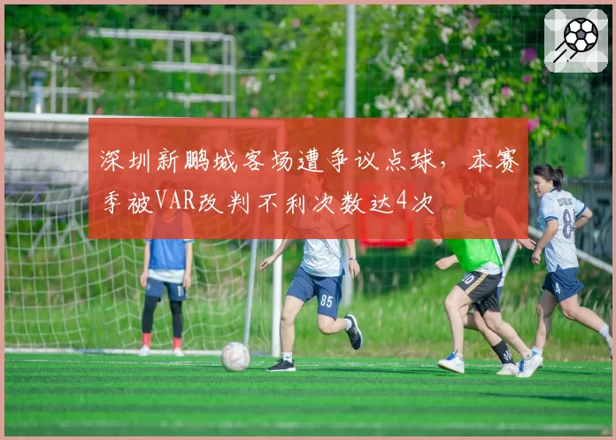 深圳新鹏城客场遭争议点球，本赛季被VAR改判不利次数达4次