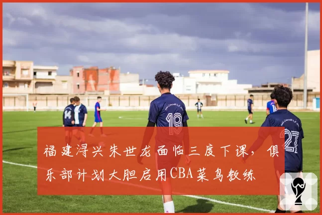 福建浔兴朱世龙面临三度下课，俱乐部计划大胆启用CBA菜鸟教练