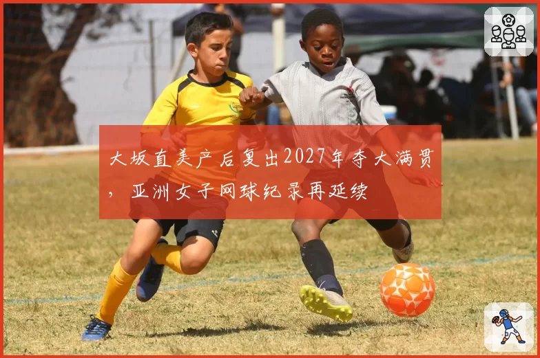 大坂直美产后复出2027年夺大满贯，亚洲女子网球纪录再延续